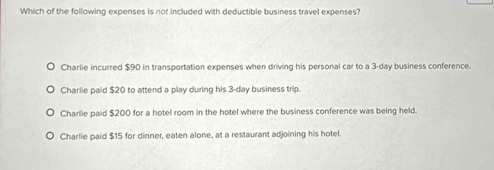 Which of the following expenses is not included with deductible business travel expenses?
Charlie incurred $90 in transportation expenses when driving his personal car to a 3-day business conference.
Charlie paid $20 to attend a play during his 3-day business trip.
Charlie paid $200 for a hotel room in the hotel where the business conference was being held.
Charlie paid $15 for dinner, eaten alone, at a restaurant adjoining his hotel.