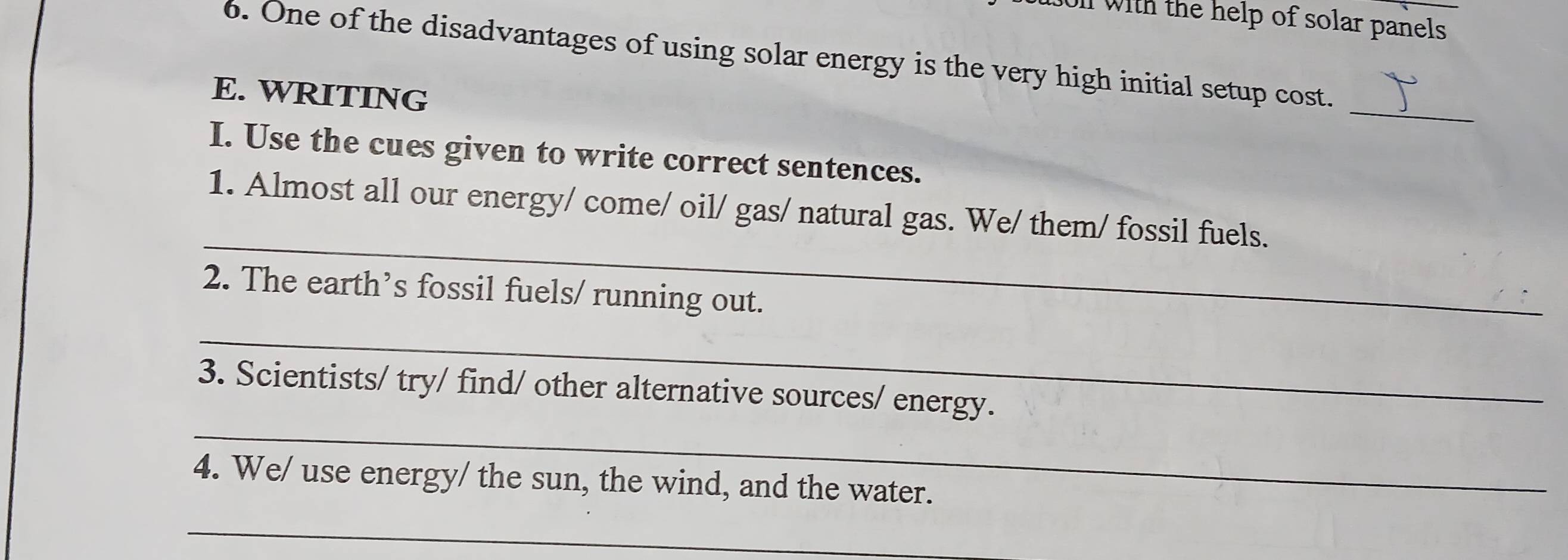 with the help of solar panels 
6. One of the disadvantages of using solar energy is the very high initial setup cost. 
_ 
E. WRITING 
I. Use the cues given to write correct sentences. 
_ 
1. Almost all our energy/ come/ oil/ gas/ natural gas. We/ them/ fossil fuels. 
2. The earth’s fossil fuels/ running out. 
_ 
_ 
3. Scientists/ try/ find/ other alternative sources/ energy. 
4. We/ use energy/ the sun, the wind, and the water. 
_