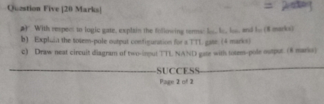 Question Five |20 Marks| 
#) With respect to logic gate, explain the following terms: los..le. os, and be (8 marks) 
b) Explain the totem-pole output configuration for a TTL gate. (4 marks) 
c) Draw neat circuit diagram of two-input TTL NAND gate with totem-pole output. (8 marks) 
_ 
SUCCESS_ 
Page 2 of 2