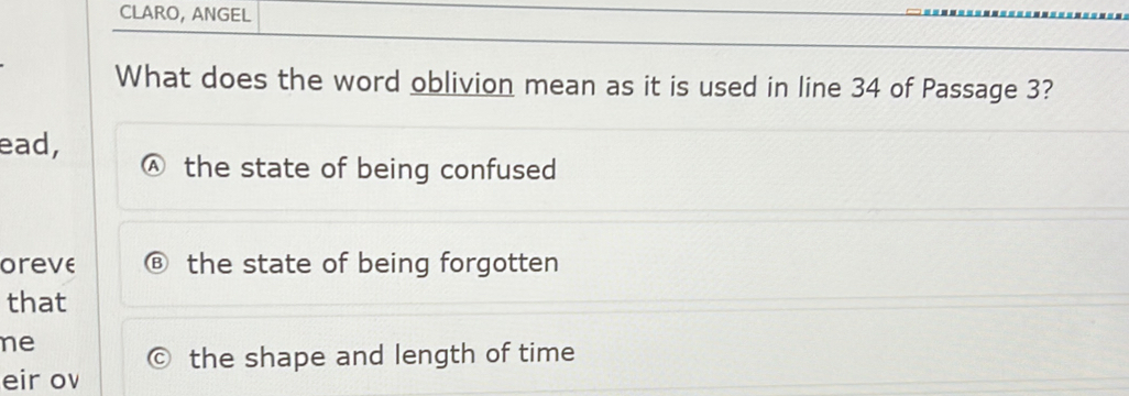 CLARO, ANGEL
What does the word oblivion mean as it is used in line 34 of Passage 3?
ead,
the state of being confused
oreve the state of being forgotten
that
ne
eir ov the shape and length of time