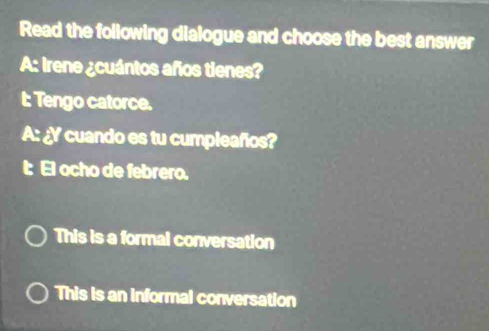 Read the following dialogue and choose the best answer
A: Irene ¿cuántos años tienes?
t: Tengo catorce.
A: ¿Y cuando es tu cumpleaños?
I: El ocho de febrero.
This is a formal conversation
This is an informal conversation