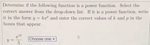 Determine if the following function is a power function. Select the
correct answer from the drop-down list. If it is a power function, write
it in the form y=kx^p and enter the correct values of k and p in the
boxes that appear.
y= x^(10)/5  Choose one