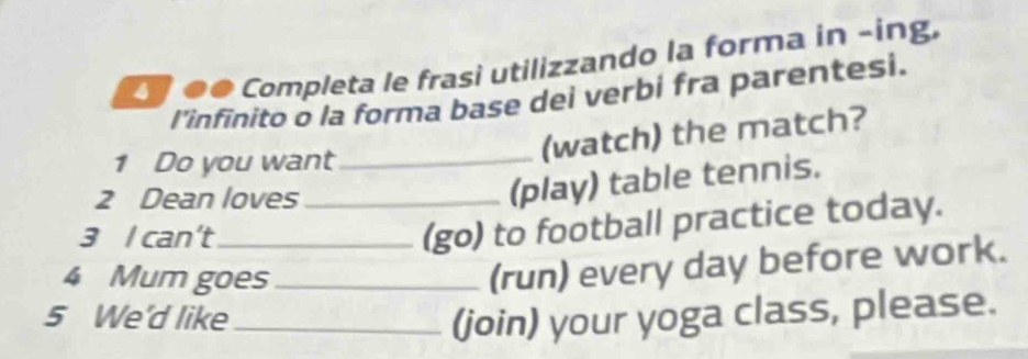 é ●● Completa le frasi utilizzando la forma in -íng. 
l'infinito o la forma base dei verbi fra parentesi. 
1 Do you want_ 
(watch) the match? 
2 Dean loves_ 
(play) table tennis. 
3 I can't_ 
(go) to football practice today. 
4 Mum goes_ 
(run) every day before work. 
5 We'd like_ (join) your yoga class, please.