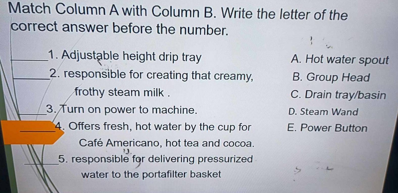 Match Column A with Column B. Write the letter of the
correct answer before the number.
_1. Adjustable height drip tray A. Hot water spout
_2. responsible for creating that creamy, B. Group Head
frothy steam milk . C. Drain tray/basin
_3. Turn on power to machine. D. Steam Wand
_4. Offers fresh, hot water by the cup for E. Power Button
Café Americano, hot tea and cocoa.
_5. responsible for delivering pressurized
water to the portafilter basket