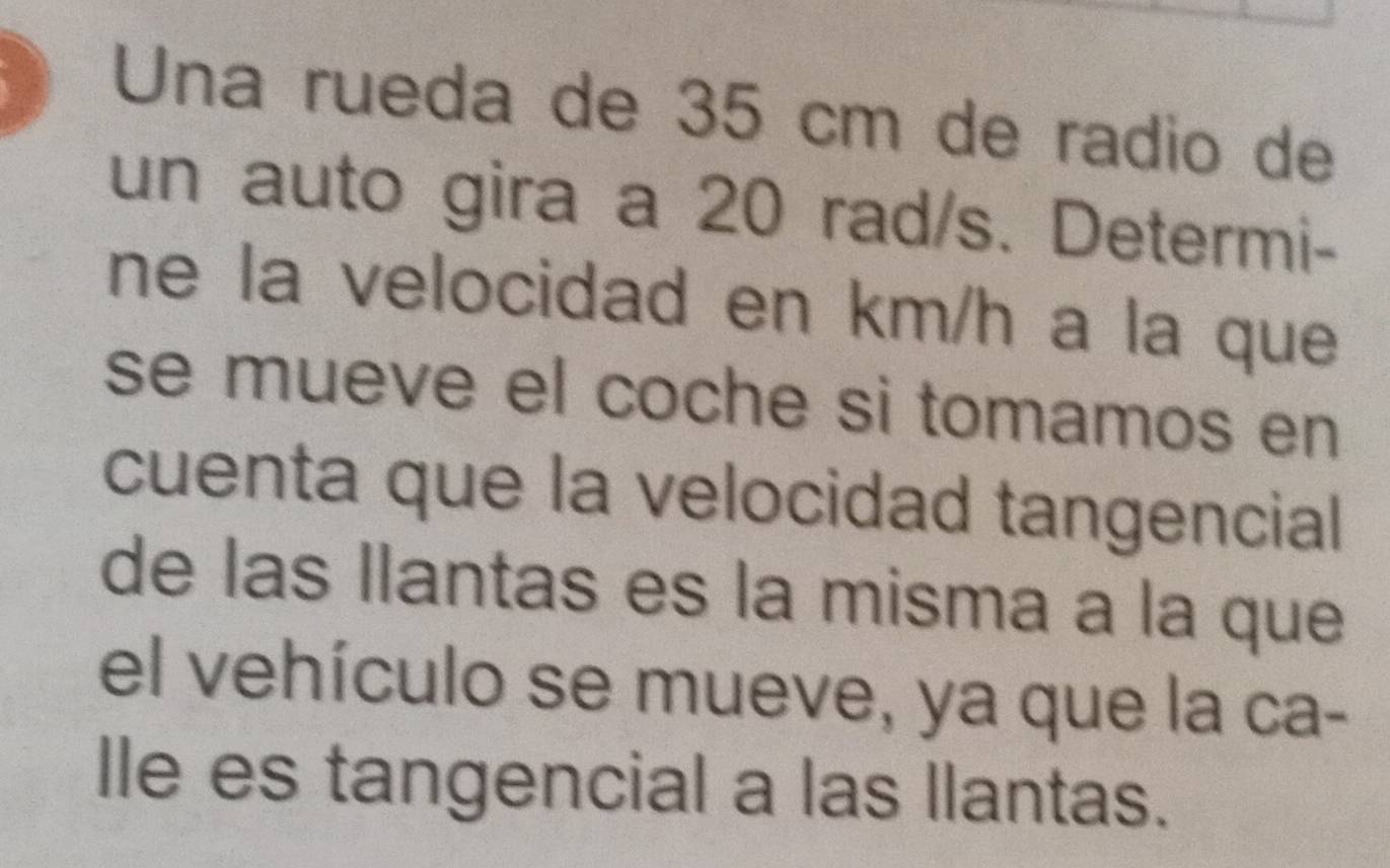 Una rueda de 35 cm de radio de 
un auto gira a 20 rad/s. Determi- 
ne la velocidad en km/h a la que 
se mueve el coche si tomamos en 
cuenta que la velocidad tangencial 
de las llantas es la misma a la que 
el vehículo se mueve, ya que la ca- 
lle es tangencial a las llantas.