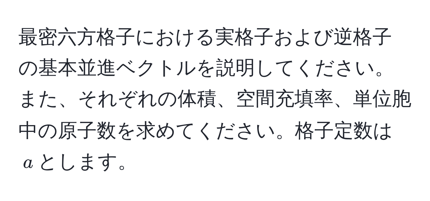 最密六方格子における実格子および逆格子の基本並進ベクトルを説明してください。また、それぞれの体積、空間充填率、単位胞中の原子数を求めてください。格子定数は$a$とします。