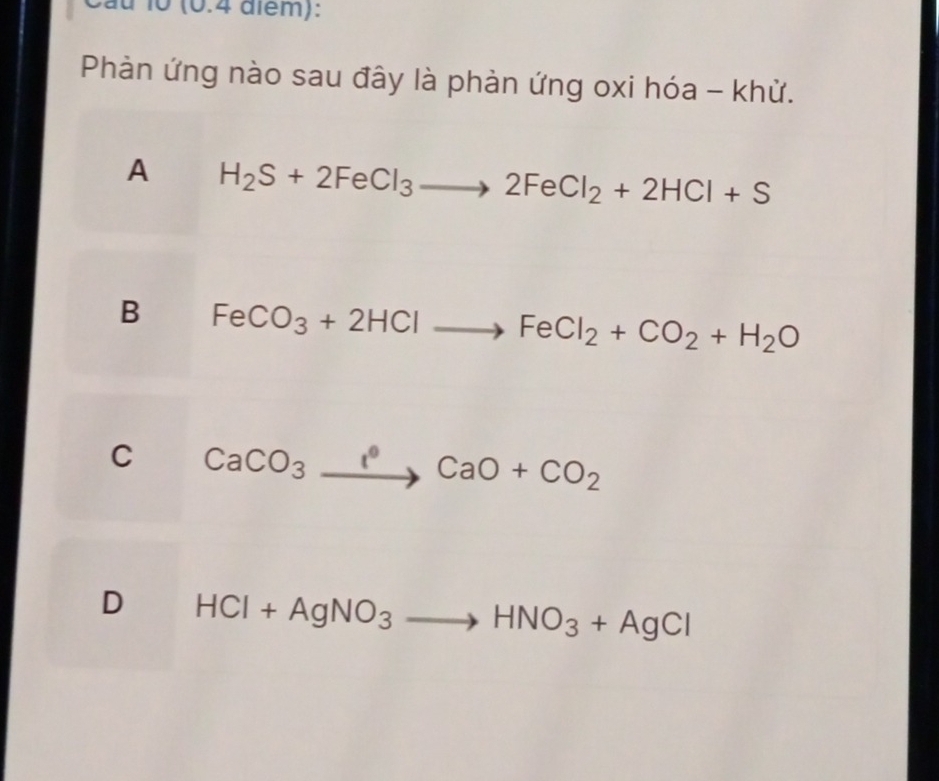 10 (0.4 além):
Phàn ứng nào sau đây là phàn ứng oxi hóa - khử.
A H_2S+2FeCl_3to 2FeCl_2+2HCl+S
B FeCO_3+2HClto FeCl_2+CO_2+H_2O
C CaCO_3to CaO+CO_2
D HCl+AgNO_3to HNO_3+AgCl