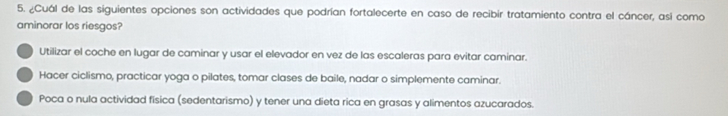 ¿Cuál de las siguientes opciones son actividades que podrían fortalecerte en caso de recibir tratamiento contra el cáncer, asi como
aminorar los riesgos?
Utilizar el coche en lugar de caminar y usar el elevador en vez de las escaleras para evitar caminar.
Hacer ciclismo, practicar yoga o pilates, tomar clases de baile, nadar o simplemente caminar.
Poca o nula actividad física (sedentarismo) y tener una dieta rica en grasas y alimentos azucarados.