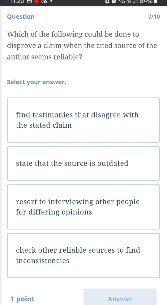 84%
Question 7/10
Which of the following could be done to
disprove a claim when the cited source of the
author seems reliable?
Select your answer.
find testimonies that disagree with
the stated claim
state that the source is outdated
resort to interviewing other people
for differing opinions
check other reliable sources to find
inconsistencies
1 point Answer