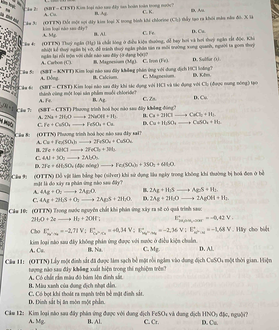 kim loại: (SBT- CTST) Kim loại nào sau đây tan hoàn toàn trong nước?
4 Nm  câu 21
no D. Au.
A. Cu. B. Ag. C. K.
là tính khủ Câu 3: (OTTN) Đốt một sợi dây kim loại X trong bình khí chlorine (Cl₂) thấy tạo ra khói mâu nâu đỏ. X là
kim loại nào sau đây? D. Cu.
A. Mg. B. Al. C. Fe.
Câu 4: (OTTN) Thuỷ ngân (Hg) là chất lỏng ở điều kiện thường, dễ bay hơi và hơi thuỷ ngân rất độc. Khi
nhiệt kể thuỷ ngân bị vỡ, đề tránh thuỷ ngân phân tán ra môi trường xung quanh, người ta gom thuỷ
ngân lại rồi trộn với chất nào sau đây (ở dạng bphi t)
A. Carbon (C). B. Magnesium (Mg). C. Iron (Fe). D. Sulfur (s).
Câu 5: (SBT - KNTT) Kim loại nào sau đây không phản ứng với dung dịch HCl loãng?
A. Đồng. B. Calcium. C. Magnesium. D. Kẽm.
Câu 6: *(SBT- CTST) Kim loại nào sau đây khi tác dụng với HCl và tác dụng với Cl₂ (được nung nóng) tạo
thành cùng một loại sản phẩm muối chloride?
A. Fe. B. Ag. C. Zn. D. Cu.
_2/Al+$ Câu 7: (SBT - CTST) Phương trình hoá học nào sau đây không đúng?
A. 2Na+2H_2Oto 2NaOH+H_2. B. Ca+2HClto CaCl_2+H_2.
H Muôi Fe+CuSO_4to FeSO_4+Cu. D. Cu+H_2SO_4to CuSO_4+H_2.
C.
Câu 8: :(OTTN) Phương trình hoá học nào sau đây sai?
A. Cu+Fe_2(SO_4)_3to 2FeSO_4+CuSO_4.
B. 2Fe+6HClto 2FeCl_3+3H_2.
C. 4Al+3O_2to 2Al_2O_3.
D. 2Fe+6H_2SO_4(d icn6ng)to Fe_2(SO_4)_3+3SO_2+6H_2O.
Câu 9: (OTTN) Đồ vật làm bằng bạc (silver) khi sử dụng lâu ngày trong không khí thường bị hoá đen ở bề
mặt là do xảy ra phản ứng nào sau đây?
A. 4Ag+O_2to 2Ag_2O.
B. 2Ag+H_2Sto Ag_2S+H_2.
C. 4Ag+2H_2S+O_2to 2Ag_2S+2H_2O. D. 2Ag+2H_2Oto 2AgOH+H_2.
Câu 10: (OTTN) Trong nước nguyên chất khi phản ứng xảy ra sẽ có quá trình sau:
2H_2O+2eto H_2+2OH^-
E_211_2O/H_2+2OH^-^circ =-0,42V.
Cho E_Na^+/Na^circ =-2,71V;E_Cu^(2+)/Cu^circ =+0,34V;E_Mg^(2+)/Mg^circ =-2,36V;E_Al^(3+)/Al^circ =-1,68V. Hãy cho biết
kim loại nào sau đây không phản ứng được với nước ở điều kiện chuẩn.
A. Cu. B. Na. C. Mg. D. Al.
Câu 11:  (OTTN) Lấy một đinh sắt đã được làm sạch bề mặt rồi ngâm vào dung dịch Cui 30° 4 một thời gian. Hiện
tượng nào sau đây không xuất hiện trong thí nghiệm trên?
A. Có chất rấn màu đỏ bám lên đinh sắt.
B. Màu xanh của dung dịch nhạt dần.
C. Có bọt khí thoát ra mạnh trên bề mặt đinh sắt.
D. Đinh sắt bị ăn mòn một phần.
Câu 12: Kim loại nào sau đây phản ứng được với dung dịch FeSO₄ và dung dịch HNO3 đặc, nguội?
A. Mg. B. Al. C. Cr. D. Cu.