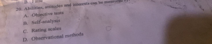 B. False
20. Abilities, attitudes and interests can be measured
A. Objective tests
B. Self-analysis
C. Rating scales
D. Observational methods