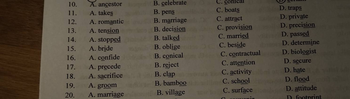 A. ancestor B. celebrate C. conical
11. A. takes B. pens C. boats
D. traps
12. A. romantic B. marriage C. attract D. private
13. A. tension B. decision C. provision D. precision
14. A. stopped B. talked C. married D. passed
15. A. bride B. oblige C. beside D. determine
16. A. confide B. conical C. contractual D. biologist
17. A. precede B. reject C. attention D. secure
18. A. sacrifice B. clap C. activity
D. hate
19. A. groom B. bamboo
C. school D. flood
20. A. marriage B. village
C. surface D. attitude
D. footprint