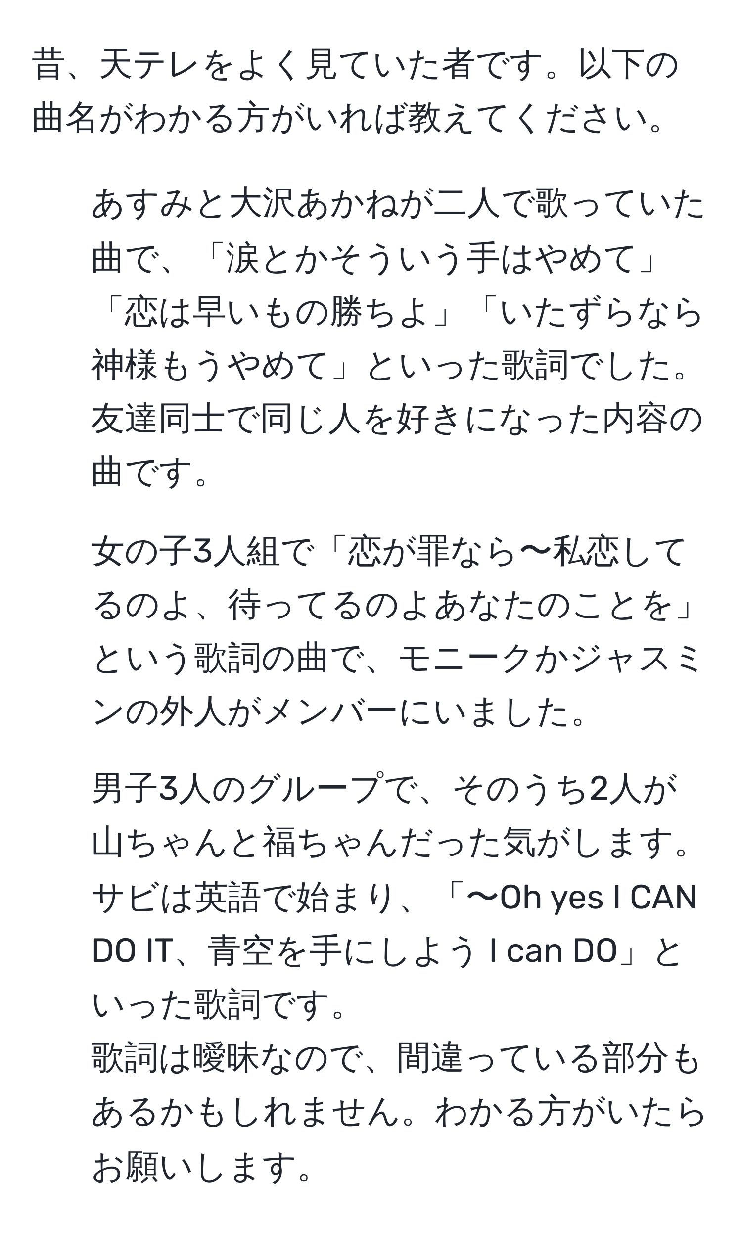 昔、天テレをよく見ていた者です。以下の曲名がわかる方がいれば教えてください。  
1. あすみと大沢あかねが二人で歌っていた曲で、「涙とかそういう手はやめて」「恋は早いもの勝ちよ」「いたずらなら神様もうやめて」といった歌詞でした。友達同士で同じ人を好きになった内容の曲です。  
2. 女の子3人組で「恋が罪なら〜私恋してるのよ、待ってるのよあなたのことを」という歌詞の曲で、モニークかジャスミンの外人がメンバーにいました。  
3. 男子3人のグループで、そのうち2人が山ちゃんと福ちゃんだった気がします。サビは英語で始まり、「〜Oh yes I CAN DO IT、青空を手にしよう I can DO」といった歌詞です。  
歌詞は曖昧なので、間違っている部分もあるかもしれません。わかる方がいたらお願いします。