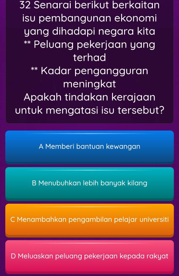 Senarai berikut berkaitan
isu pembangunan ekonomi
yang dihadapi negara kita 
** Peluang pekerjaan yang
terhad
** Kadar pengangguran
meningkat
Apakah tindakan kerajaan
untuk mengatasi isu tersebut?
A Memberi bantuan kewangan
B Menubuhkan lebih banyak kilang
C Menambahkan pengambilan pelajar universiti
D Meluaskan peluang pekerjaan kepada rakyat