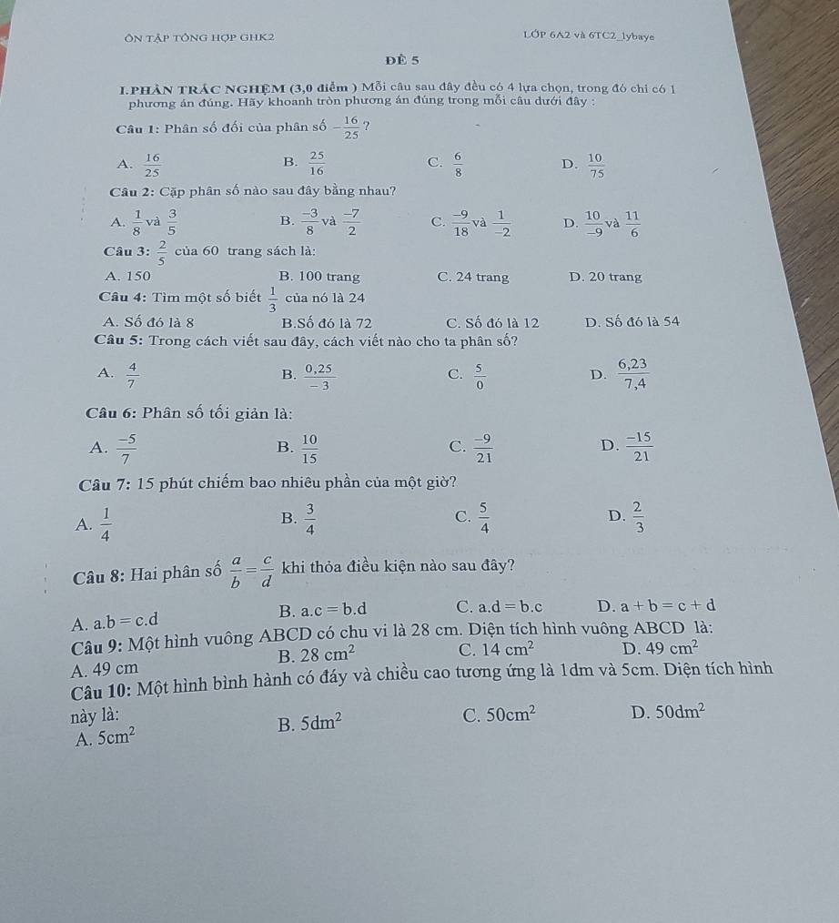 Ôn tập tổng hợp GHK2
LÓP 6A2 và 6TC2_lybaye
Đè 5
I.PHÀN TRÁC NGHỆM (3,0 điểm ) Mỗi câu sau đây đều có 4 lựa chọn, trong đó chỉ có 1
phương án đúng. Hãy khoanh tròn phương án đúng trong mỗi câu dưới đây :
Câu 1: Phân số đối của phân số - 16/25  ?
B.
A.  16/25   25/16  C.  6/8  D.  10/75 
Câu 2: Cặp phân số nào sau đây bằng nhau?
A.  1/8  và  3/5  B.  (-3)/8  và  (-7)/2  C.  (-9)/18  và  1/-2  D.  10/-9  và  11/6 
Câu 3:  2/5  của 60 trang sách là:
A. 150 B. 100 trang C. 24 trang D. 20 trang
Câu 4: Tìm một số biết  1/3  của nó là 24
A. Số đó là 8 B.Số đó là 72 C. Số đó là 12 D. Số đó là 54
Câu 5: Trong cách viết sau đây, cách viết nào cho ta phân số?
A.  4/7   (0,25)/-3   5/0   (6,23)/7,4 
B.
C.
D.
Câu 6: Phân số tối giản là:
A.  (-5)/7   10/15   (-9)/21   (-15)/21 
B.
C.
D.
Câu 7:15 phút chiếm bao nhiêu phần của một giờ?
B.
A.  1/4   3/4  C.  5/4  D.  2/3 
Câu 8: Hai phân số  a/b = c/d  khi thỏa điều kiện nào sau đây?
A. a.b=c.d
B. a.c=b.d C. a.d=b.c D. a+b=c+d
Câu 9: Một hình vuông ABCD có chu vi là 28 cm. Diện tích hình vuông ABCD là:
B. 28cm^2
A. 49 cm C. 14cm^2 D. 49cm^2
Câu 10: Một hình bình hành có đáy và chiều cao tương ứng là 1dm và 5cm. Diện tích hình
này là: C. 50cm^2 D. 50dm^2
B. 5dm^2
A. 5cm^2