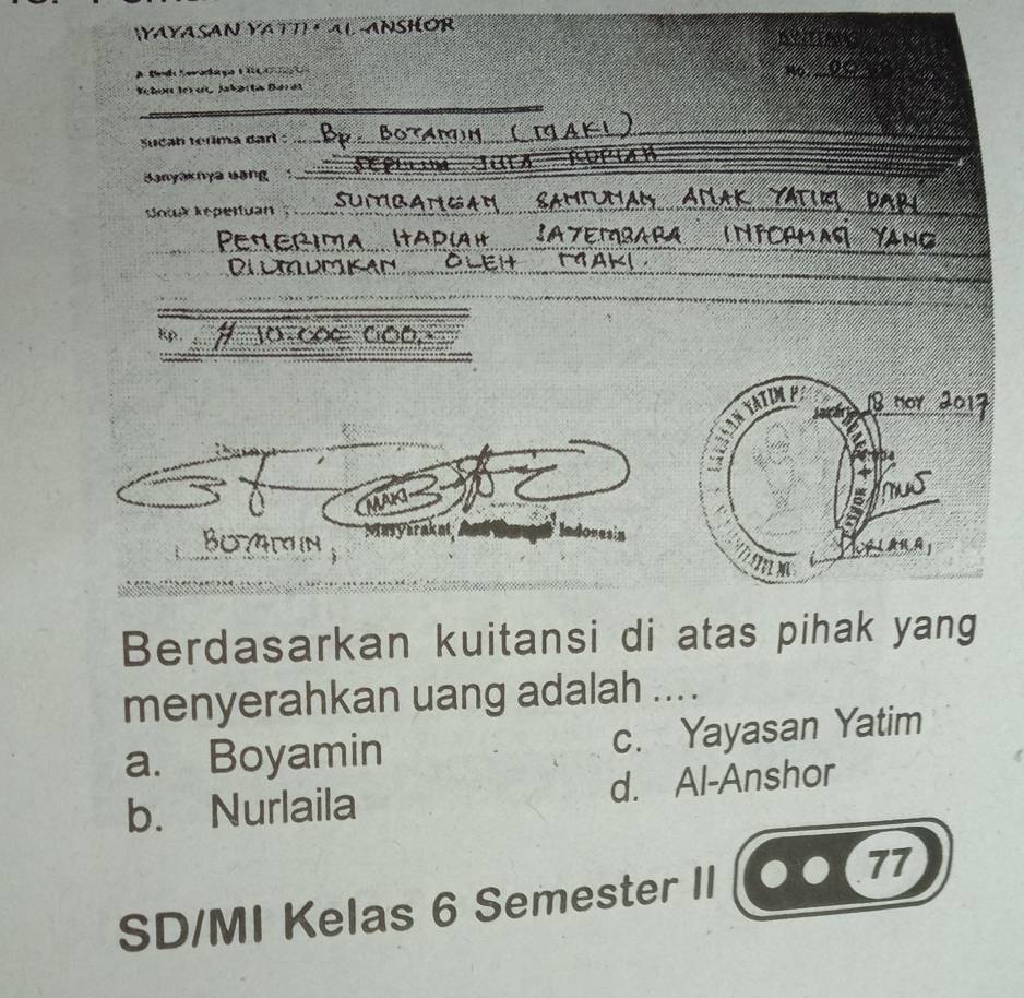 (YAYASAN YA TTI · AL ANSHOR DNITANG
A Bed Sevadiaçça 1 RC 
Nọ_
Vc toe ter c Jabarta Dardt
Sucah teúima darl :
_
Banyaknya uang 1 _ m Jar 
a a
Sowk Kepertuan
_
Penerima AZEMRARA INTCAM
Dlmrmsad M9aki
Kp.
MAG
Masyara
BOIN 
Berdasarkan kuitansi di atas pihak yang
menyerahkan uang adalah ....
a. Boyamin c. Yayasan Yatim
b. Nurlaila d. Al-Anshor
SD/MI Kelas 6 Semester II
77