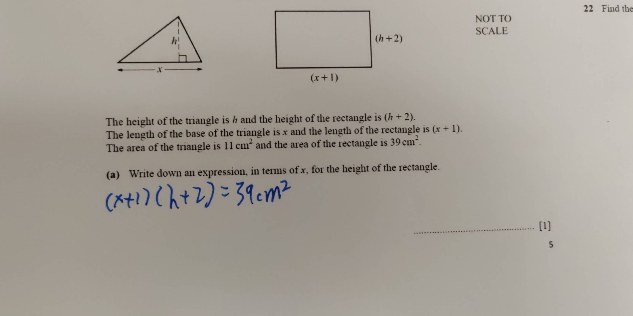 Find the
NOT TO
SCALE
The height of the triangle is h and the height of the rectangle is (h+2).
The length of the base of the triangle is x and the length of the rectangle is (x+1).
The area of the triangle is 11cm^2 and the area of the rectangle is 39cm^2.
(a) Write down an expression, in terms of x, for the height of the rectangle.
[1]
5