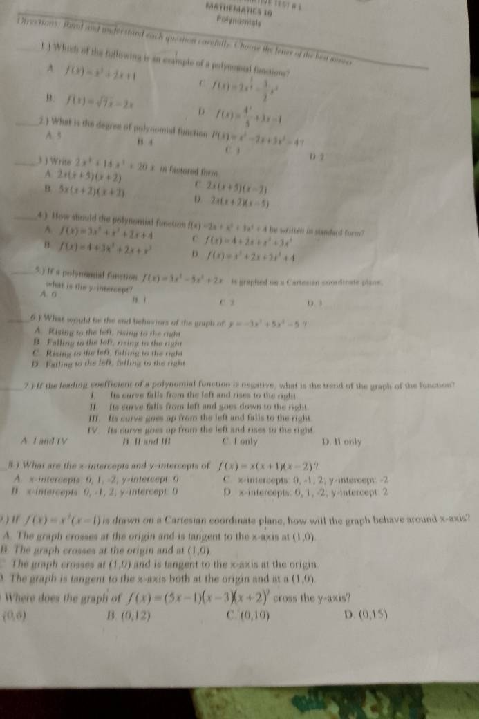 MATHEMATICS 30 Polynomials
Djrectans: foad annd miderstand each question carefull. Choose the lenes of the ben auen
1.) Which of the fullowing is an example of a polynomal functions? f(x)=2x^(frac 3)4- 3/2 x^2
A f(x)=x^2+2x+1 C
B. f(x)=sqrt(7x)-2x D f(x)= 4^x/5 +3x-1
_2.) What is the degree of polynomial function P(x)=x^2-2x+3x^2-4
A. 3 B. 4
C. ) D 2
_3 ) Write 2x^2+14x^3+20x r Factored form
A 2x(x+5)(x+2)
C 2x(x+5)(x-2)
θ 5x(x+2)(x+2) D 2x(x+2)(x-5)
_4). How should the polynonial function f(x)=3x^2+x^2+2x+4 f(x)=2x+x^3+3x^2+4 he written in standard form?
A.
C f(x)=4+2x+x^2+3x^3
" f(x)=4+3x^3+2x+x^3 D f(x)=x^3+2x+3x^2+4
_5.) If a polynoma function f(x)=3x^2-5x^2+2x is graphed on a Cartesian soordinate plane.
what is the y-intercept?
A. o B. 1
C. 3 0 3
_6.) What would be the end behaviors of the graph of y=-3x^2+5x^2-5 9
A. Rising to the left, rising to the right
B. Falling to the left, rising to the right
C. Rising to the left, filling to the right
D. Falling to the left, falling to the right
_7 ) If the leading coefficient of a polynomial function is negative, what is the trend of the graph of the function?
I Its curve falls from the left and rises to the right
If  Its curve falls from left and goes down to the right
II. Its curve goes up from the left and falls to the right.
IV. Its curve goes up from the left and rises to the right.
A I and tV B. II and III C. I only D. II only
# ) What are the z-intercepts and y-intercepts of f(x)=x(x+1)(x-2).,
A. x-intercepts: 0, 1, -2, y-intercept: 0 C. x-intercepts: 0, -1, 2, y-intercept: -2
B. x-intercepts 0, -1, 2, y-intercept: 0 D. x-intercepts: 0, 1, -2; y-intercept. 2
? ) t( f(x)=x^2(x-1) is drawn on a Cartesian coordinate plane, how will the graph behave around x-axis?
A. The graph crosses at the origin and is tangent to the x-axis at (1,0)
B. The graph crosses at the origin and at (1,0)
The graph crosses at (1,0) and is tangent to the x-axis at the origin.
3 The graph is tangent to the x-axis both at the origin and at a (1,0)
Where does the graph of f(x)=(5x-1)(x-3)(x+2)^2 cross the y-axis?
(0,6)
B. (0,12) C. (0,10) D. (0,15)