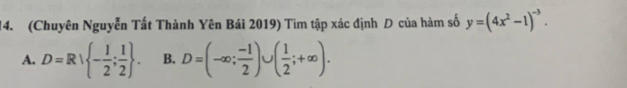 (Chuyên Nguyễn Tất Thành Yên Bái 2019) Tìm tập xác định D của hàm số y=(4x^2-1)^-3.
A. D=Rvee  - 1/2 ; 1/2 . B. D=(-∈fty ; (-1)/2 )∪ ( 1/2 ;+∈fty ).