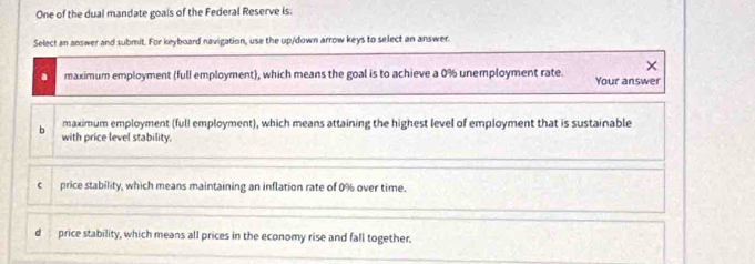 One of the dual mandate goals of the Federal Reserve is:
Select an answer and submit. For keyboard navigation, use the up/down arrow keys to select an answer.
×
a maximum employment (full employment), which means the goal is to achieve a 0% unemployment rate. Your answer
b maximum employment (full employment), which means attaining the highest level of employment that is sustainable
with price level stability.
c price stability, which means maintaining an inflation rate of 0% over time.
d price stability, which means all prices in the economy rise and fall together.