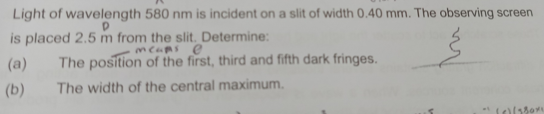 Light of wavelength 580 nm is incident on a slit of width 0.40 mm. The observing screen 
is placed 2.5 m from the slit. Determine: 
(a) The position of the first, third and fifth dark fringes. 
(b) The width of the central maximum.