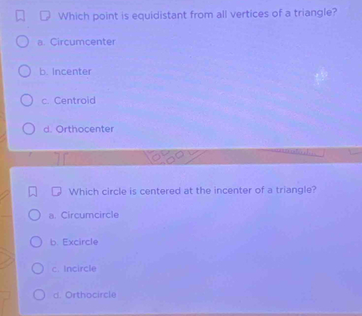 Which point is equidistant from all vertices of a triangle?
a. Circumcenter
b. Incenter
c. Centroid
d. Orthocenter
Which circle is centered at the incenter of a triangle?
a. Circumcircle
b. Excircle
c. Incircle
d. Orthocircle