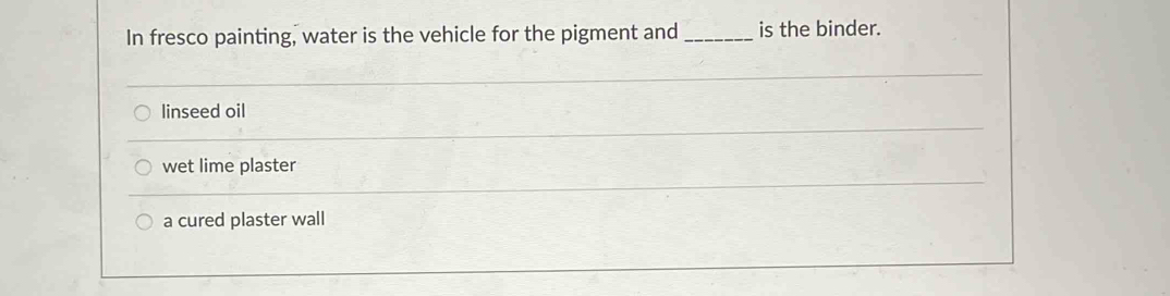 In fresco painting, water is the vehicle for the pigment and _is the binder.
linseed oil
wet lime plaster
a cured plaster wall