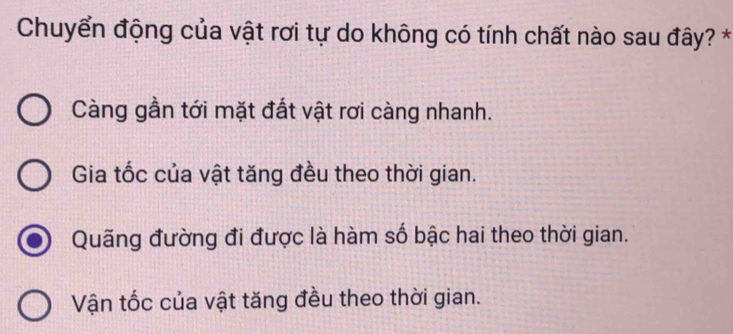 Chuyển động của vật rơi tự do không có tính chất nào sau đây? *
Càng gần tới mặt đất vật rơi càng nhanh.
Gia tốc của vật tăng đều theo thời gian.
Quãng đường đi được là hàm số bậc hai theo thời gian.
Vận tốc của vật tăng đều theo thời gian.