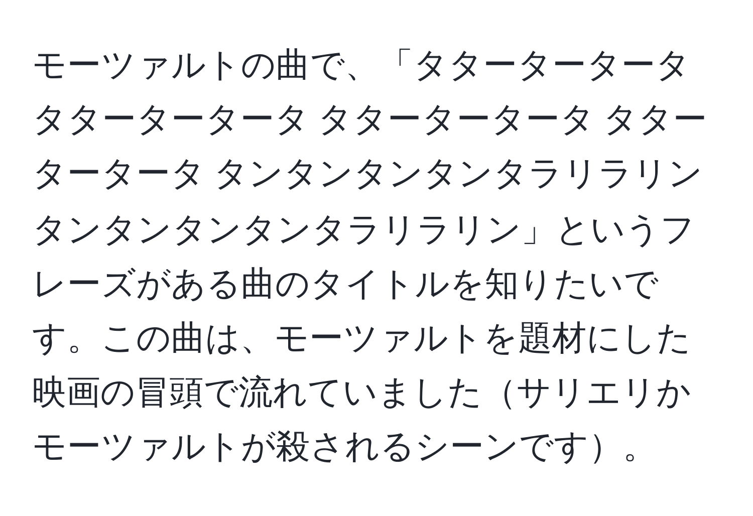 モーツァルトの曲で、「タタータータータ タタータータータ タタータータータ タタータータータ タンタンタンタンタラリラリン タンタンタンタンタラリラリン」というフレーズがある曲のタイトルを知りたいです。この曲は、モーツァルトを題材にした映画の冒頭で流れていましたサリエリかモーツァルトが殺されるシーンです。