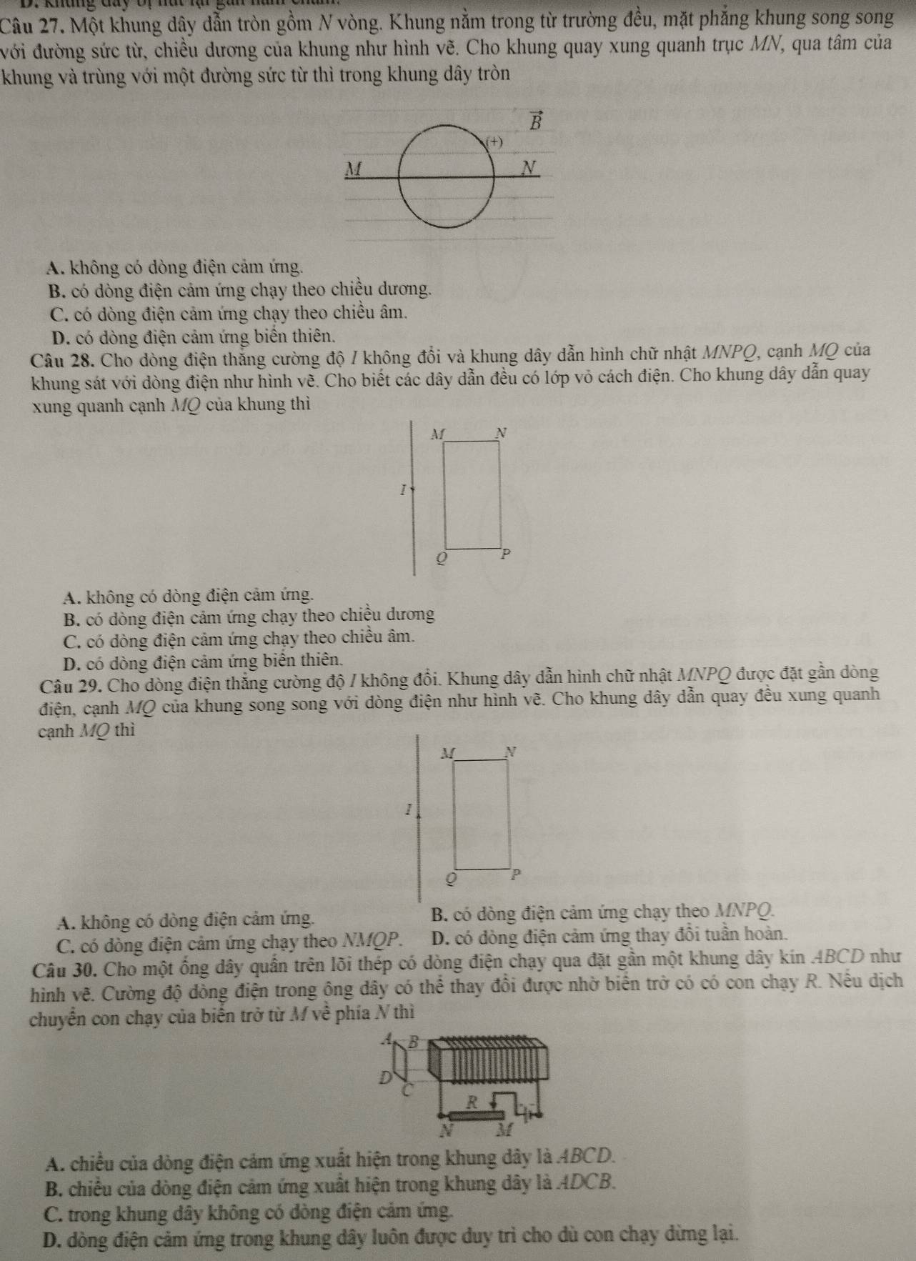 Một khung dây dẫn tròn gồm N vòng. Khung nằm trong từ trường đều, mặt phẳng khung song song
đới đường sức từ, chiều dương của khung như hình vẽ. Cho khung quay xung quanh trục MN, qua tâm của
khung và trùng với một đường sức từ thì trong khung dây tròn
A. không có dòng điện cảm ứng.
B. có dòng điện cảm ứng chạy theo chiều dương.
C. có dòng điện cảm ứng chạy theo chiều âm.
D. có dòng điện cảm ứng biển thiên.
Câu 28. Cho dòng điện thắng cường độ / không đổi và khung dây dẫn hình chữ nhật MNPQ, cạnh MQ của
khung sát với dòng điện như hình vẽ. Cho biết các dây dẫn đều có lớp vỏ cách điện. Cho khung dây dẫn quay
xung quanh cạnh MQ của khung thì
A. không có dòng điện cảm ứng.
B. có dòng điện cảm ứng chạy theo chiều dương
C. có dòng điện cảm ứng chạy theo chiều âm.
D. có dòng điện cảm ứng biên thiên.
Câu 29. Cho dòng điện thắng cường độ / không đổi. Khung dây dẫn hình chữ nhật MNPQ được đặt gần dòng
điện, cạnh MQ của khung song song với dòng điện như hình vẽ. Cho khung dây dẫn quay đều xung quanh
cạnh MQ thì
1
A. không có dòng điện cảm ứng. B. có dòng điện cảm ứng chạy theo MNPQ.
C. có dòng điện cảm ứng chạy theo NMQP. D. có đòng điện cảm ứng thay đồi tuần hoàn.
Câu 30. Cho một ống dây quần trên lõi thép có dòng điện chạy qua đặt gần một khung dây kin ABCD như
hình vẽ. Cường độ dồng điện trong ông dây có thể thay đồi được nhờ biến trở có có con chạy R. Nếu dịch
chuyển con chạy của biến trở từ M về phía N thì
A. chiều của dòng điện cảm ứng xuất hiện trong khung dây là 4BCD.
B. chiều của dòng điện cảm ứng xuất hiện trong khung dây là ADCB.
C. trong khung dây không có dòng điện cảm ứng.
D. dòng điện cảm ứng trong khung dây luôn được duy trì cho dù con chạy dừng lại.