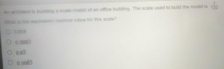 An archidect is building a scale model of an office building. The scale used to build the model is  1/120 
What is the equivalent decimal value for this scale?
0.008
0.008dot 3
0.8overline 3
0 00overline 83