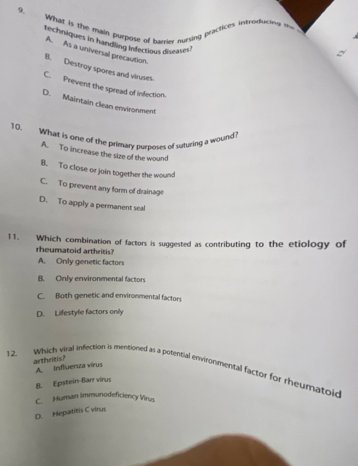 What is the main purpose of barrier nursing practices introducing '
techniques in handling Infectious diseases?
A. As a universal precaution.
B. Destroy spores and viruses
C. Prevent the spread of infection.
D. Maintain clean environment
10. What is one of the primary purposes of suturing a wound?
A. To increase the size of the wound
B. To close or join together the wound
C. To prevent any form of drainage
D. To apply a permanent seal
11. Which combination of factors is suggested as contributing to the etiology of
rheumatoid arthritis?
A. Only genetic factors
B. Only environmental factors
C. Both genetic and environmental factors
D. Lifestyle factors only
12. Which viral infection is mentioned as a potential environmental factor for rheumatoid A. Influenza virus
arthritis?
B. Epstein-Barr virus
C. Human Immunodeficiency Virus
D. Hepatitis C virus