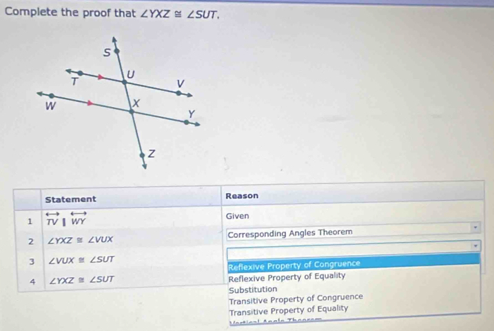 Complete the proof that ∠ YXZ≌ ∠ SUT, 
Statement Reason
1 overleftrightarrow TV|overleftrightarrow WY
Given
Corresponding Angles Theorem
2 ∠ YXZ≌ ∠ VUX
3 ∠ VUX≌ ∠ SUT
Reflexive Property of Congruence
4 ∠ YXZ≌ ∠ SUT
Reflexive Property of Equality
Substitution
Transitive Property of Congruence
Transitive Property of Equality