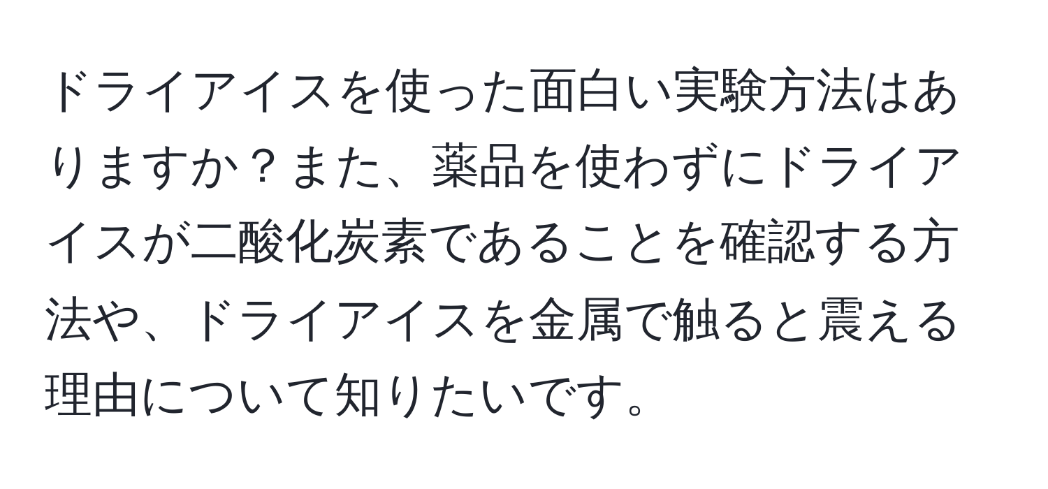 ドライアイスを使った面白い実験方法はありますか？また、薬品を使わずにドライアイスが二酸化炭素であることを確認する方法や、ドライアイスを金属で触ると震える理由について知りたいです。