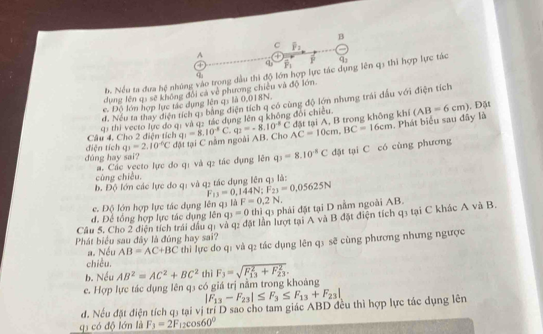 overline F_2
A
+
q overline F_1 F q_2
b. Nếu ta dưa hệ nhúng vào trong dầu thì độ lớn hợp lực tác dụng lên q3 thì hợp lực tác
∠ 1
dụng lên qa sẽ không đối cả về phương chiều và độ lớn.
d. Nếu ta thay điện tích q1 bằng điện tích q có cùng độ lớn nhưng trái dầu với điện tích
c. Độ lớn hợp lực tác dụng lên q3 là 0,018N.
, Phát biểu sau đây là (AB=6cm) , Đặt
q3 thì vecto lực do q1 và q2 tác dụng lên q không đổi chiều.
diện tích q_3=2.10^(-6)C đặt tại C nằm ngoài AB. Cho AC=10cm,BC=16cm đặt tại A, B trong không khí
Câu 4, Cho 2 điện tích q_1=8.10^(-8)C q_2=-8.10^(-8)C
a. Các vecto lực do qị và q2 tác dụng lên q_3=8.10^(-8)C đặt tại C có cùng phương
dúng hay sai?
cùng chiều.
b. Độ lớn các lực do q1 và q2 tác dụng lên q3 là:
F_13=0,144N;F_23=0,05625N
c. Độ lớn hợp lực tác dụng lên q3 là F=0,2N.
Cầu 5. Cho 2 điện tích trái đầu q1 và q2 đặt lần lượt tại A và B đặt diện tích q3 tại C khác A và B. d. Để tổng hợp lực tác dụng lên q_3=0 thì q3 phải đặt tại D nằm ngoài AB.
Phát biểu sau đây là đúng hay sai?
a. Nếu AB=AC+BC thì lực do q1 và q2 tác dụng lên q3 sẽ cùng phương nhưng ngược
chiều.
b. Nếu AB^2=AC^2+BC^2 thì F_3=sqrt (F_13)^2+F_(23)^2.
c. Hợp lực tác dụng lên q3 có giá trị nằm trong khoảng
|F_13-F_23|≤ F_3≤ F_13+F_23|
d. Nếu đặt điện tích q3 tại vị trí D sao cho tam giác ABD đều thì hợp lực tác dụng lên
g3 có độ lớn là F_3=2F_12cos 60°