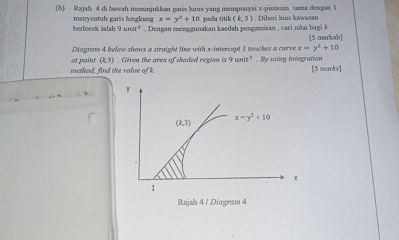 Rajah 4 di bawah menunjukkan garis lurus yang mempunyai x -pintasan sama dengan 1
menyentuh garis lengkung x=y^2+10 pada titik (k,3). Diberi luas kawasan 
berlorek ialah 9unit^2. Dengan menggunakan kaedah pengamiran , cari nilai bagi k
[5 markah] 
Diagram 4 below shows a straight line with x-intercept 1 touches a curve x=y^2+10
at point (k,3). Given the area of shaded region is 9unit^2. By using integration 
method, find the value of k. [5 marks]
Y
x=y^2+10
(k,3)
x
1
Rajah 4 / Diagram 4