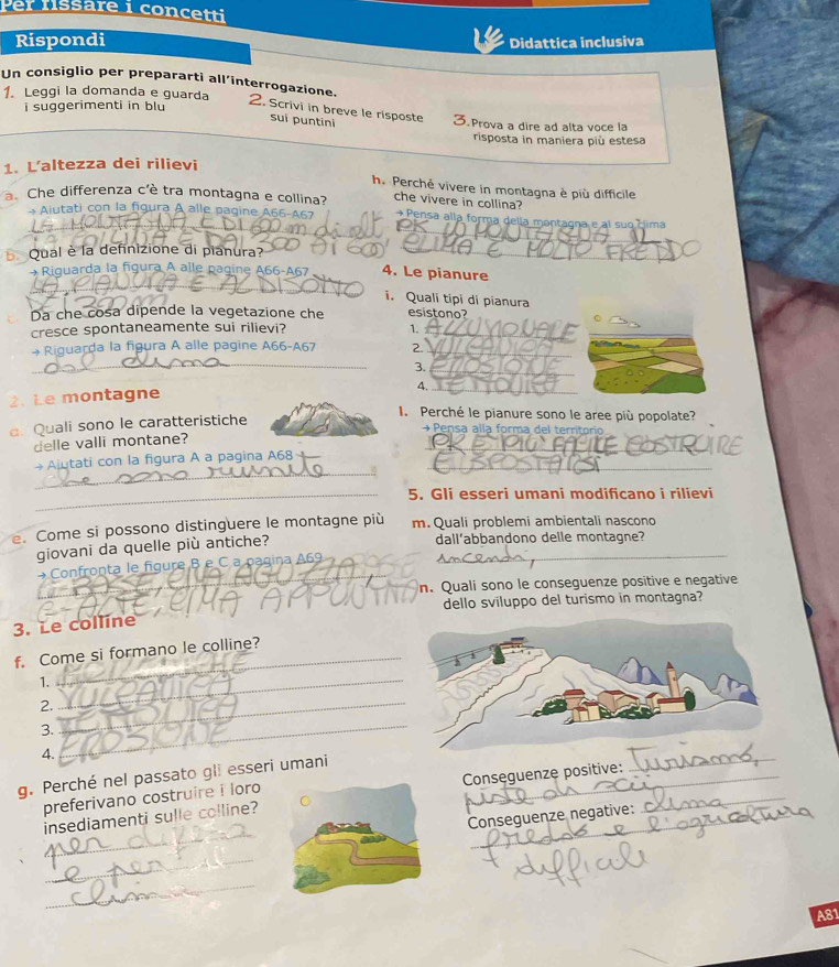 Per fissare i concetti
Rispondi Didattica inclusiva
1. Leggi la domanda e guarda
Un consiglio per prepararti all’interrogazione. 2. Scrivi in breve le risposte 3.Prova a dire ad alta voce la
i suggerimenti in blu
sui puntini
risposta in maniera più estesa
1. L’altezza dei rilievi
h. Perché vivere in montagna è più difficile
a. Che differenza c'è tra montagna e collina? che vivere in collina?
_
_
Ajutati con la figura A alle pagine A66-467 +Pensa alla forma della montagna e al suo clima
Qual è la definizione di pianura?_
_
+ Riguarda la figura A alle pagine A66-A67 _4. Le pianure
i. Quali tipi di pianura
Da che cosa dipende la vegetazione che esistono?
cresce spontaneamente sui rilievi? 1._
_
→ Riguarda la figura A alle pagine A66-A67 2._
3.
_
4._
2.Le montagne
a Quali sono le caratteristiche
. Perché le pianure sono le aree più popolate?
→ Pensa alla forma del territorio
delle valli montane?
_
Ajutati con la figura A a pagina A68 _
_
_5. Gli esseri umani modificano i rilievi
e. Come si possono distinguere le montagne più m. Quali problemi ambientali nascono
giovani da quelle più antiche?_
dall’abbandono delle montagne?
→Confronta le figure B e C a paqina A69
_n. Qualí sono le conseguenze positive e negative
dello sviluppo del turismo in montagna?
3. Le colline
_
f. Come si formano le colline?
1._
2._
3.
4.
_
g. Perché nel passato gli esseri umani_
preferivano costruire i loro  Conseguenze positive:_
_
_
Conseguenze negative:
insediamenti sulle colline?
_
_
A81