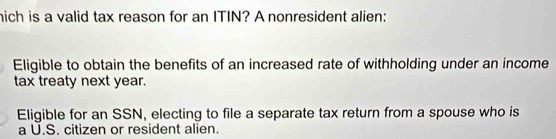 hich is a valid tax reason for an ITIN? A nonresident alien:
Eligible to obtain the benefits of an increased rate of withholding under an income
tax treaty next year.
Eligible for an SSN, electing to file a separate tax return from a spouse who is
a U.S. citizen or resident alien.