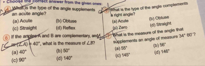 Choose the correct answer from the given ones:
What is the type of the angle supplements What is the type of the angle complements
an acute angle?
a right angle?
(a) Acute (b) Obtuse (a) Acute
(b) Obtuse
(d) Straight
(c) Straight (d) Reflex (c) Zero
6 If the angles A and B are complementary, and What is the measure of the angle that
RP(∠ A)=40° , what is the measure of ∠ B 2 supplements an angle of measure 34°60' ?
(a) 40° (b) 50° (a) 55° (b) 56°
(c) 90° (d) 140° (c) 145° (d) 146°