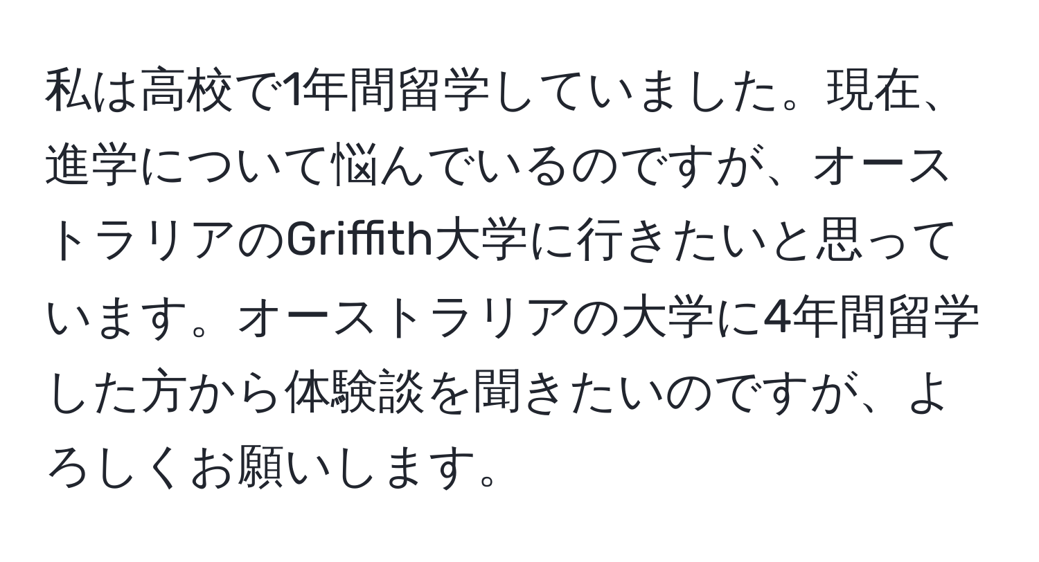 私は高校で1年間留学していました。現在、進学について悩んでいるのですが、オーストラリアのGriffith大学に行きたいと思っています。オーストラリアの大学に4年間留学した方から体験談を聞きたいのですが、よろしくお願いします。