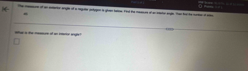 HW Score: 91.0ns, 21 of 12 005 
Part 1 of 2 Points: 0 of 1 
The measure of an exterior angle of a regular polygon is given below. Find the measure of an interlor angle. Then find the number of sides 
4 
What is the measure of an interior angle?