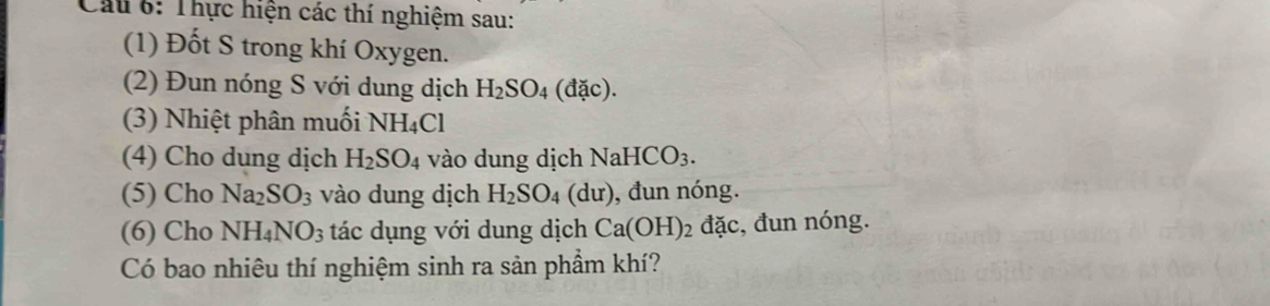 Thực hiện các thí nghiệm sau: 
(1) Đốt S trong khí Oxygen. 
(2) Đun nóng S với dung dịch H_2SO_4(dac). 
(3) Nhiệt phân muối NH_4Cl
(4) Cho dung dịch H_2SO_4 vào dung dịch NaHCO_3. 
(5) Cho Na_2SO_3 vào dung dịch H_2SO_4 (du) , đun nóng. 
(6) Cho NH_4NO_3 tác dụng với dung dịch Ca(OH)_2dac , đun nóng. 
Có bao nhiêu thí nghiệm sinh ra sản phẩm khí?