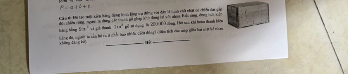 P=a+b+c. 
Câu 6: Để tạo một kiện hàng dạng hình lăng trụ đứng với đáy là hình chữ nhật có chiều dài gắp 
đôi chiều rộng, người ta dùng các thanh gỗ ghép khít đóng lại với nhau. Biết rằng, dung tích kiện 
hàng bằng 9m^3 và giá thành 1m^2 gỗ sử dụng là 200 000 đồng. Hỏi sau khi hoàn thành kiện 
hàng đó, người ta cần bỏ ra ít nhất bao nhiêu triệu đồng? (diện tích các mép giữa hai mặt kể nhau 
không đáng kế). _Hết 
_