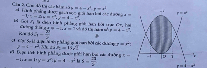 Cho đồ thị các hàm số y=4-x^2,y=x^2.
a) Hình phẳng được gạch sọc, giới hạn bởi các đường x=
-1;x=2;y=x^2;y=4-x^2.
b) Gọi S_1 là diện hình phẳng giới hạn bởi trục Ox, hai
đường thẳng x=-1,x=1
Khi đó S_1= 22/3 . và đồ thị hàm số y=4-x^2.
c) Gọi S_2 là diện hình phẳng giới hạn bởi các đường y=x^2;
y=4-x^2. Khi đó S_2=16sqrt(2).
d) Diện tích hình phẳng được giới hạn bởi các đường x=
-1;x=1;y=x^2;y=4-x^2 là S= 20/3 .
y=4-x^2