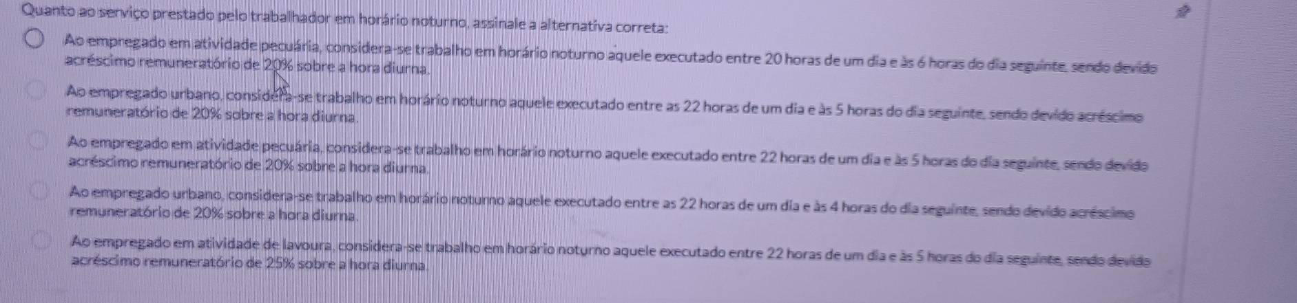 Quanto ao serviço prestado pelo trabalhador em horário noturno, assinale a alternativa correta:
Ao empregado em atividade pecuária, considera-se trabalho em horário noturno aquele executado entre 20 horas de um dia e às 6 horas do dia seguinte, sendo devido
acréscimo remuneratório de 20% sobre a hora diurna.
Ao empregado urbano, considera-se trabalho em horário noturno aquele executado entre as 22 horas de um dia e às 5 horas do dia seguinte, sendo devido acréscimo
remuneratório de 20% sobre a hora diurna
Ao empregado em atividade pecuária, considera-se trabalho em horário noturno aquele executado entre 22 horas de um dia e às 5 horas do dia seguinte, sendo devido
acréscimo remuneratório de 20% sobre a hora diurna
Ao empregado urbano, considera-se trabalho em horário noturno aquele executado entre as 22 horas de um dia e às 4 horas do dia seguinte, sendo devido acréscimo
remuneratório de 20% sobre a hora diurna.
Ao empregado em atividade de lavoura, considera-se trabalho em horário noturno aquele executado entre 22 horas de um dia e às 5 horas do dia seguinte, sendo devidas
acréscimo remuneratório de 25% sobre a hora diurna.