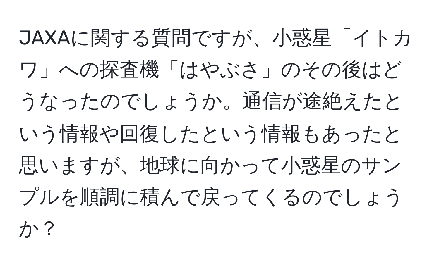 JAXAに関する質問ですが、小惑星「イトカワ」への探査機「はやぶさ」のその後はどうなったのでしょうか。通信が途絶えたという情報や回復したという情報もあったと思いますが、地球に向かって小惑星のサンプルを順調に積んで戻ってくるのでしょうか？