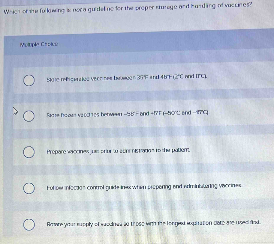 Which of the following is not a guideline for the proper storage and handling of vaccines?
Multiple Choice
Store refrigerated vaccines between 35°F and 46°F(2°C and 8°C).
Store frozen vaccines between -58°F and +5°F (-50°C and -15°C). 
Prepare vaccines just prior to administration to the patient.
Follow infection control guidelines when preparing and administering vaccines.
Rotate your supply of vaccines so those with the longest expiration date are used first.