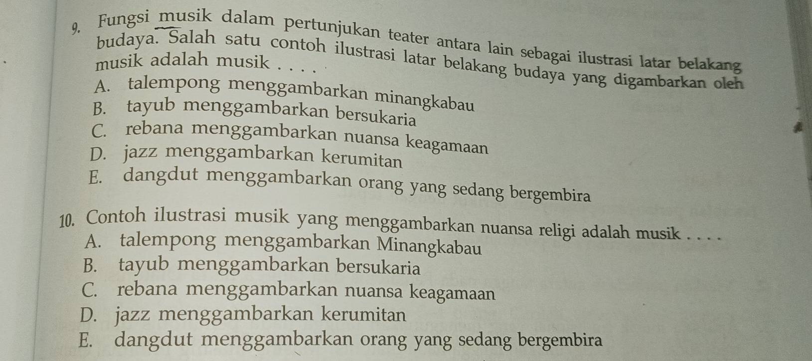 9, Fungsi musik dalam pertunjukan teater antara lain sebagai ilustrasi latar belakang
budaya. Salah satu contoh ilustrasi latar belakang budaya yang digambarkan oleh
musik adalah musik . . . .
A. talempong menggambarkan minangkabau
B. tayub menggambarkan bersukaria
C. rebana menggambarkan nuansa keagamaan
D. jazz menggambarkan kerumitan
E. dangdut menggambarkan orang yang sedang bergembira
10. Contoh ilustrasi musik yang menggambarkan nuansa religi adalah musik . . . .
A. talempong menggambarkan Minangkabau
B. tayub menggambarkan bersukaria
C. rebana menggambarkan nuansa keagamaan
D. jazz menggambarkan kerumitan
E. dangdut menggambarkan orang yang sedang bergembira