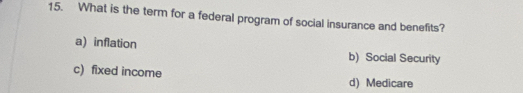 What is the term for a federal program of social insurance and benefits?
a) inflation
b) Social Security
c) fixed income
d) Medicare