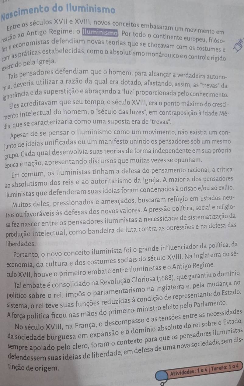 Nascimento do Iluminismo
Entre os séculos XVII e XVIII, novos conceitos embasaram um movimento em
reação ao Antigo Regime: o Iluminismo. Por todo o continente europeu, filóso-
fos e economistas defendiam novas teorias que se chocavam com os costumes e
com as práticas estabelecidas, como o absolutismo monárquico e o controle rígido
exercido pela Igreja.
Tais pensadores defendiam que o homem, para alcançar a verdadeira autono-
mia, deveria utilizar a razão da qual era dotado, afastando, assim, as "trevas” da
ignorância e da superstição e abraçando a “luz” proporcionada pelo conhecimento.
Eles acreditavam que seu tempo, o século XVIII, era o ponto máximo do cresci-
mento intelectual do homem, o “século das luzes”, em contraposição à Idade Mé-
dia, que se caracterizaria como uma suposta era de “trevas”.
Apesar de se pensar o Iluminismo como um movimento, não existia um con-
junto de ideias unificadas ou um manifesto unindo os pensadores sob um mesmo
grupo. Cada qual desenvolvia suas teorias de forma independente em sua própria
época e nação, apresentando discursos que muitas vezes se opunham.
Em comum, os iluministas tinham a defesa do pensamento racional, a crítica
ao absolutismo dos reis e ao autoritarismo da Igreja. A maioria dos pensadores
iluministas que defenderam suas ideias foram condenados à prisão e/ou ao exílio.
Muitos deles, pressionados e ameaçados, buscaram refúgio em Estados neu-
tros ou favoráveis às defesas dos novos valores. A pressão política, social e religio-
sa fez nascer entre os pensadores iluministas a necessidade de sistematização da
produção intelectual, como bandeira de luta contra as opressões e na defesa das
liberdades.
Portanto, o novo conceito iluminista foi o grande influenciador da política, da
economia, da cultura e dos costumes sociais do século XVIII. Na Inglaterra do sé-
culo XVII, houve o primeiro embate entre iluministas e o Antigo Regime.
Tal embate é consolidado na Revolução Gloriosa (1688), que garantiu o domínio
político sobre o rei, impôs o parlamentarismo na Inglaterra e, pela mudança no
sistema, o rei teve suas funções reduzidas à condição de representante do Estado.
A força política ficou nas mãos do primeiro-ministro eleito pelo Parlamento.
No século XVIII, na França, o descompasso e as tensões entre as necessidades
da socíedade burguesa em expansão e o domínio absoluto do rei sobre o Estado,
sempre apoiado pelo clero, foram o contexto para que os pensadores iluministas
defendessem suas ideias de liberdade, em defesa de uma nova sociedade, sem dis-
tinção de origem.
Atividades: 1 a 4 | TareFa: 1 a 4